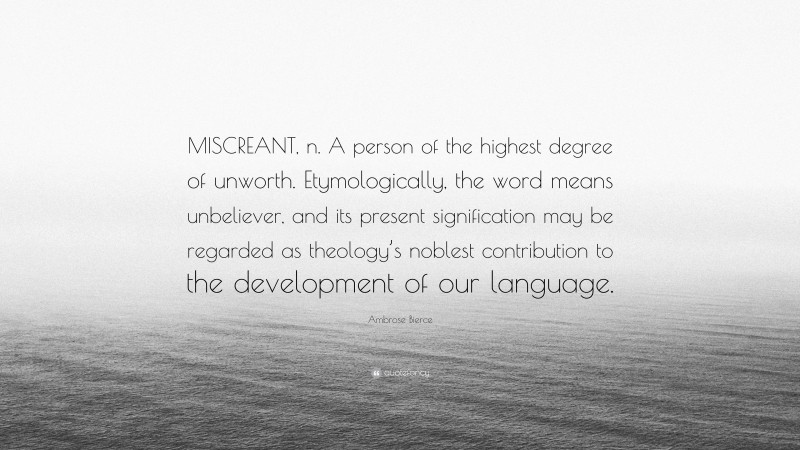 Ambrose Bierce Quote: “MISCREANT, n. A person of the highest degree of unworth. Etymologically, the word means unbeliever, and its present signification may be regarded as theology’s noblest contribution to the development of our language.”
