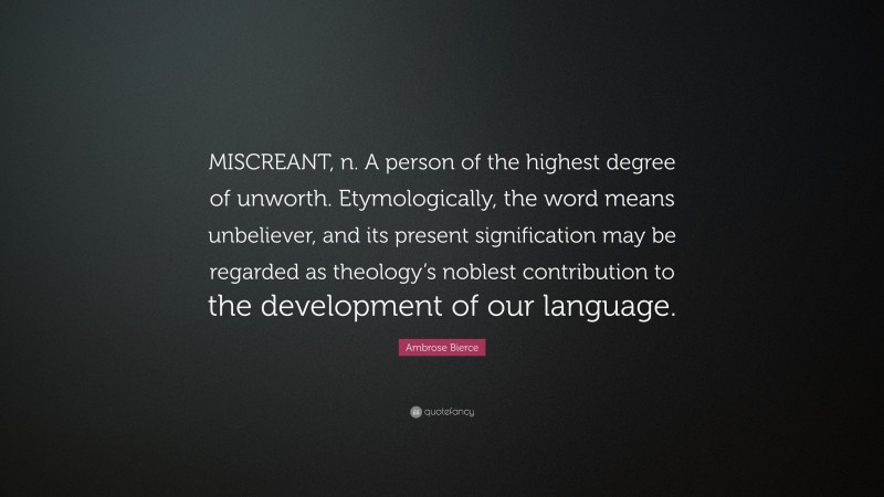 Ambrose Bierce Quote: “MISCREANT, n. A person of the highest degree of unworth. Etymologically, the word means unbeliever, and its present signification may be regarded as theology’s noblest contribution to the development of our language.”