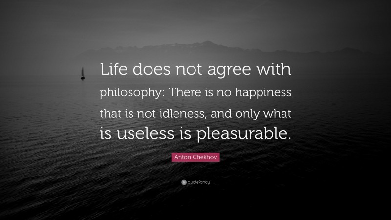 Anton Chekhov Quote: “Life does not agree with philosophy: There is no happiness that is not idleness, and only what is useless is pleasurable.”