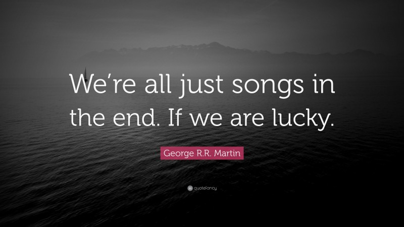 George R.R. Martin Quote: “We’re all just songs in the end. If we are lucky.”