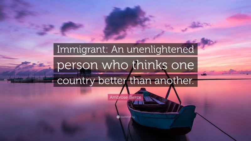 Ambrose Bierce Quote: “Immigrant: An unenlightened person who thinks one country better than another.”