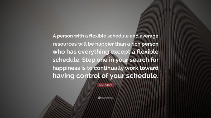 Scott Adams Quote: “A person with a flexible schedule and average resources will be happier than a rich person who has everything except a flexible schedule. Step one in your search for happiness is to continually work toward having control of your schedule.”