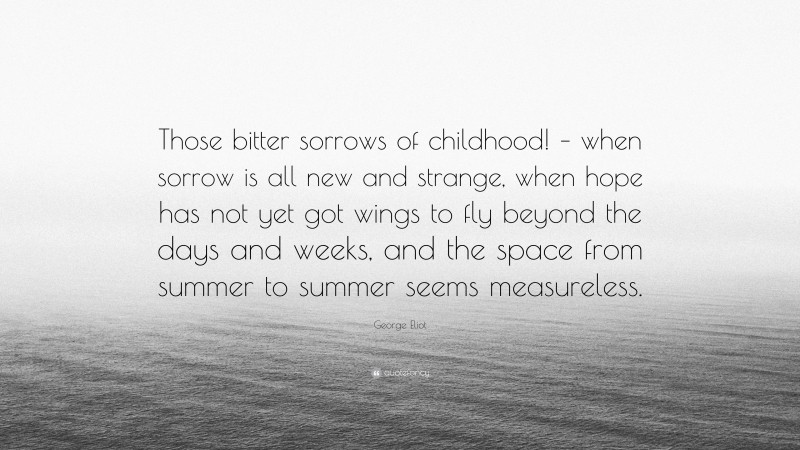 George Eliot Quote: “Those bitter sorrows of childhood! – when sorrow is all new and strange, when hope has not yet got wings to fly beyond the days and weeks, and the space from summer to summer seems measureless.”