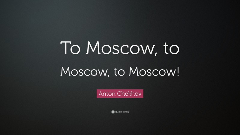 Anton Chekhov Quote: “To Moscow, to Moscow, to Moscow!”