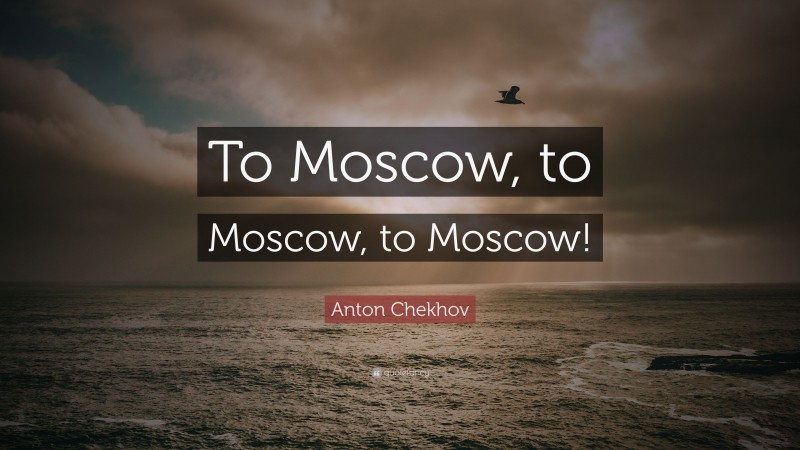 Anton Chekhov Quote: “To Moscow, to Moscow, to Moscow!”