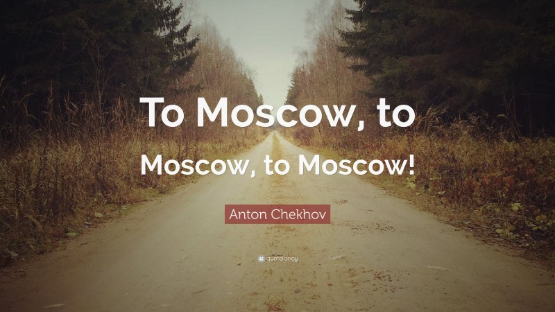 Anton Chekhov Quote: “To Moscow, to Moscow, to Moscow!”