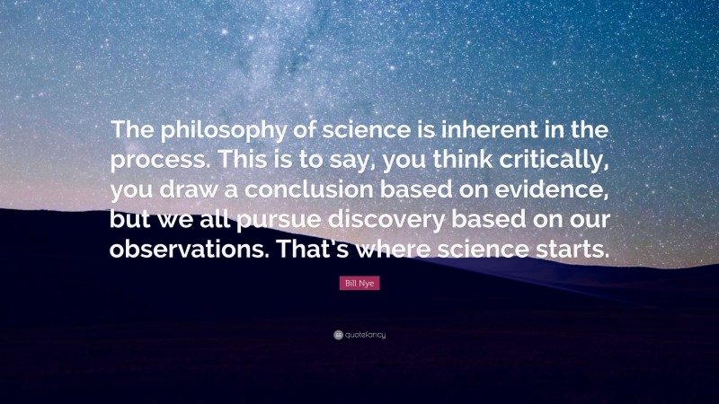 Bill Nye Quote: “The philosophy of science is inherent in the process. This is to say, you think critically, you draw a conclusion based on evidence, but we all pursue discovery based on our observations. That’s where science starts.”