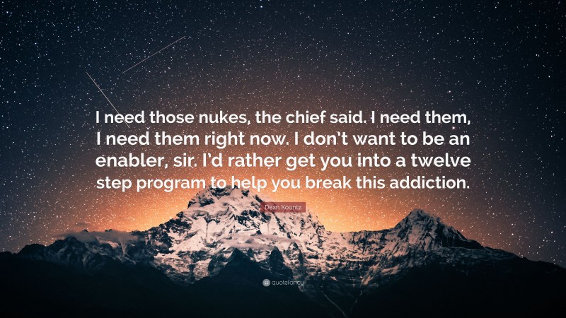 Dean Koontz Quote: “I need those nukes, the chief said. I need them, I need them right now. I don’t want to be an enabler, sir. I’d rather get you into a twelve step program to help you break this addiction.”