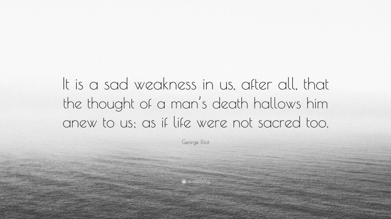 George Eliot Quote: “It is a sad weakness in us, after all, that the thought of a man’s death hallows him anew to us; as if life were not sacred too.”