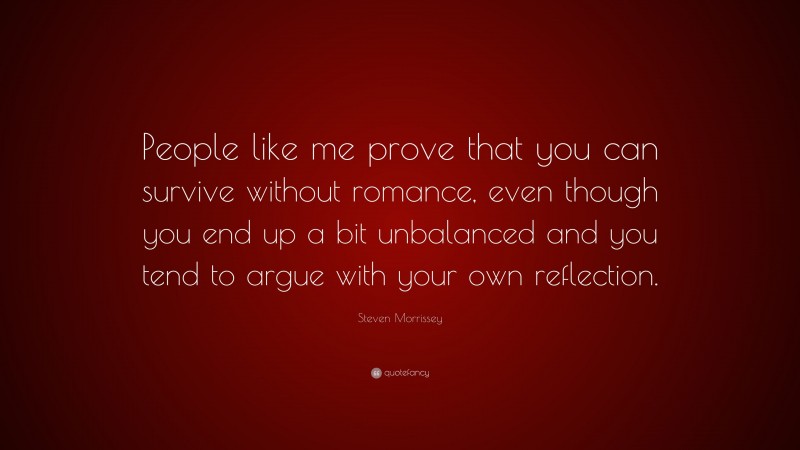Steven Morrissey Quote: “People like me prove that you can survive without romance, even though you end up a bit unbalanced and you tend to argue with your own reflection.”