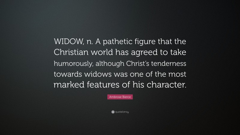 Ambrose Bierce Quote: “WIDOW, n. A pathetic figure that the Christian world has agreed to take humorously, although Christ’s tenderness towards widows was one of the most marked features of his character.”