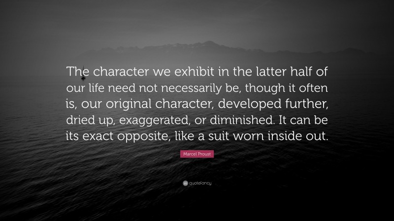 Marcel Proust Quote: “The character we exhibit in the latter half of our life need not necessarily be, though it often is, our original character, developed further, dried up, exaggerated, or diminished. It can be its exact opposite, like a suit worn inside out.”