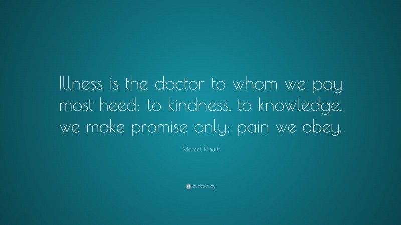 Marcel Proust Quote: “Illness is the doctor to whom we pay most heed; to kindness, to knowledge, we make promise only; pain we obey.”