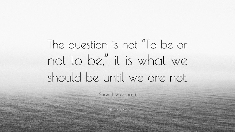 Soren Kierkegaard Quote: “The question is not “To be or not to be,” it is what we should be until we are not.”