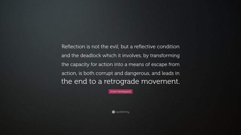 Soren Kierkegaard Quote: “Reflection is not the evil; but a reflective condition and the deadlock which it involves, by transforming the capacity for action into a means of escape from action, is both corrupt and dangerous, and leads in the end to a retrograde movement.”