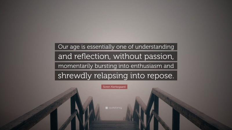 Soren Kierkegaard Quote: “Our age is essentially one of understanding and reflection, without passion, momentarily bursting into enthusiasm and shrewdly relapsing into repose.”