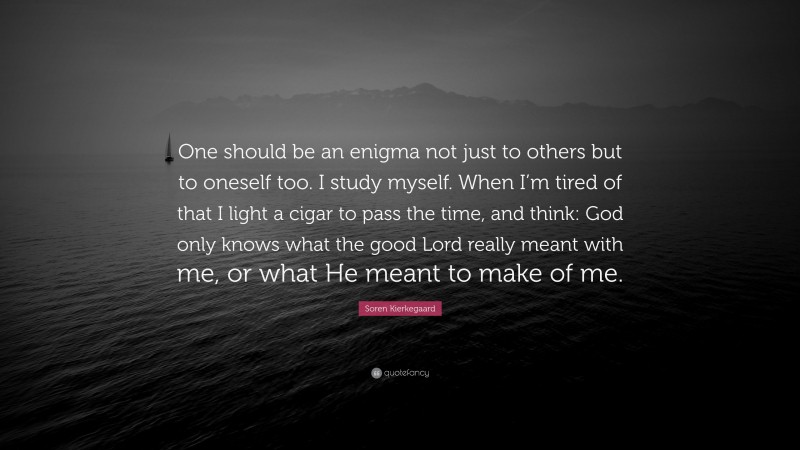Soren Kierkegaard Quote: “One should be an enigma not just to others but to oneself too. I study myself. When I’m tired of that I light a cigar to pass the time, and think: God only knows what the good Lord really meant with me, or what He meant to make of me.”