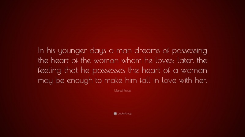 Marcel Proust Quote: “In his younger days a man dreams of possessing the heart of the woman whom he loves; later, the feeling that he possesses the heart of a woman may be enough to make him fall in love with her.”