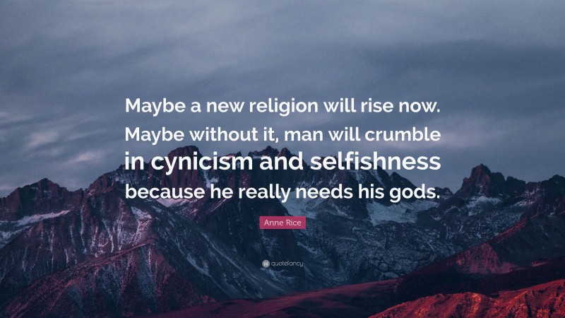 Anne Rice Quote: “Maybe a new religion will rise now. Maybe without it, man will crumble in cynicism and selfishness because he really needs his gods.”