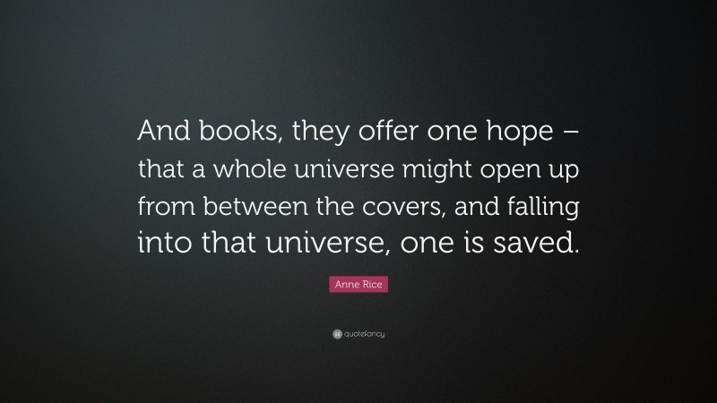 Anne Rice Quote: “And books, they offer one hope – that a whole universe might open up from between the covers, and falling into that universe, one is saved.”