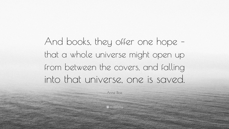 Anne Rice Quote: “And books, they offer one hope – that a whole universe might open up from between the covers, and falling into that universe, one is saved.”