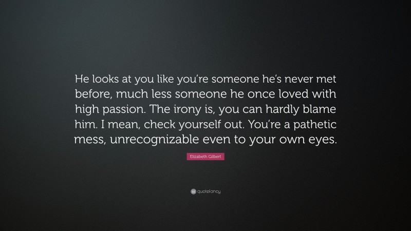 Elizabeth Gilbert Quote: “He looks at you like you’re someone he’s never met before, much less someone he once loved with high passion. The irony is, you can hardly blame him. I mean, check yourself out. You’re a pathetic mess, unrecognizable even to your own eyes.”