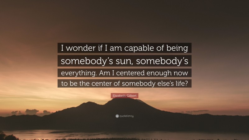 Elizabeth Gilbert Quote: “I wonder if I am capable of being somebody’s sun, somebody’s everything. Am I centered enough now to be the center of somebody else’s life?”
