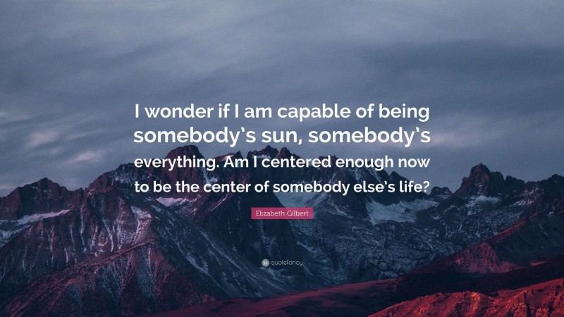 Elizabeth Gilbert Quote: “I wonder if I am capable of being somebody’s sun, somebody’s everything. Am I centered enough now to be the center of somebody else’s life?”