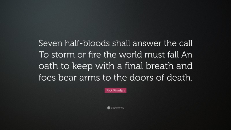 Rick Riordan Quote: “Seven half-bloods shall answer the call To storm or fire the world must fall An oath to keep with a final breath and foes bear arms to the doors of death.”