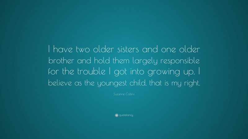Suzanne Collins Quote: “I have two older sisters and one older brother and hold them largely responsible for the trouble I got into growing up. I believe as the youngest child, that is my right.”