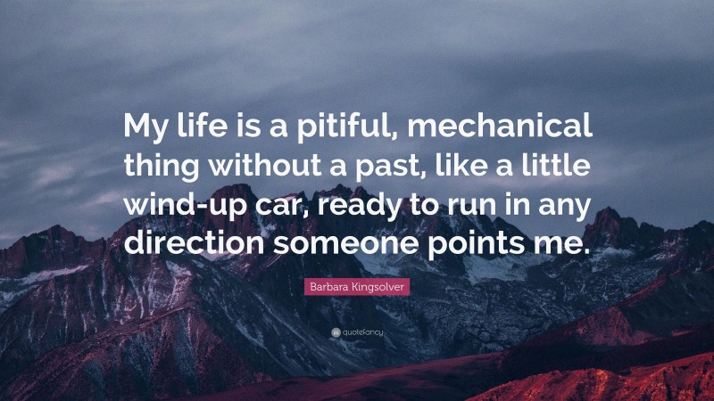 Barbara Kingsolver Quote: “My life is a pitiful, mechanical thing without a past, like a little wind-up car, ready to run in any direction someone points me.”