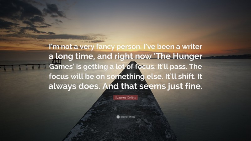 Suzanne Collins Quote: “I’m not a very fancy person. I’ve been a writer a long time, and right now ‘The Hunger Games’ is getting a lot of focus. It’ll pass. The focus will be on something else. It’ll shift. It always does. And that seems just fine.”