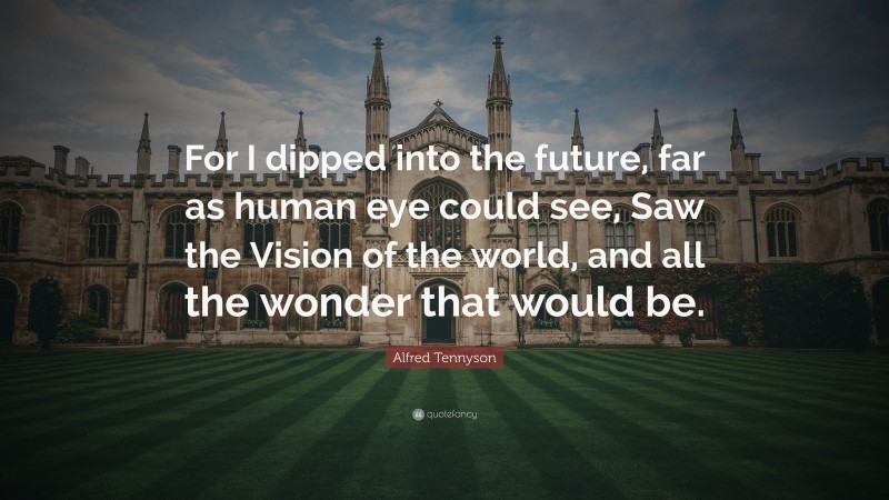 Alfred Tennyson Quote: “For I dipped into the future, far as human eye could see, Saw the Vision of the world, and all the wonder that would be.”