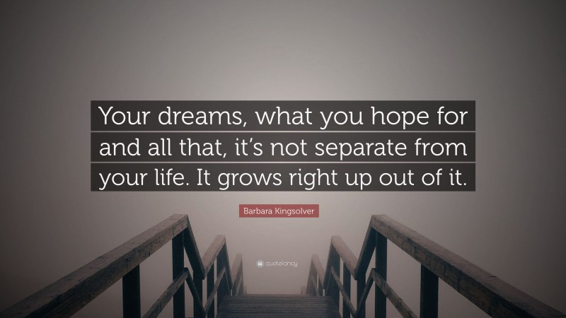 Barbara Kingsolver Quote: “Your dreams, what you hope for and all that, it’s not separate from your life. It grows right up out of it.”