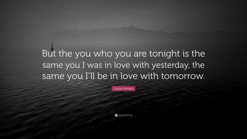 Gayle Forman Quote: “But the you who you are tonight is the same you I was in love with yesterday, the same you I’ll be in love with tomorrow.”