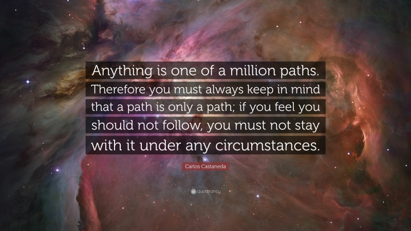 Carlos Castaneda Quote: “Anything is one of a million paths. Therefore you must always keep in mind that a path is only a path; if you feel you should not follow, you must not stay with it under any circumstances.”