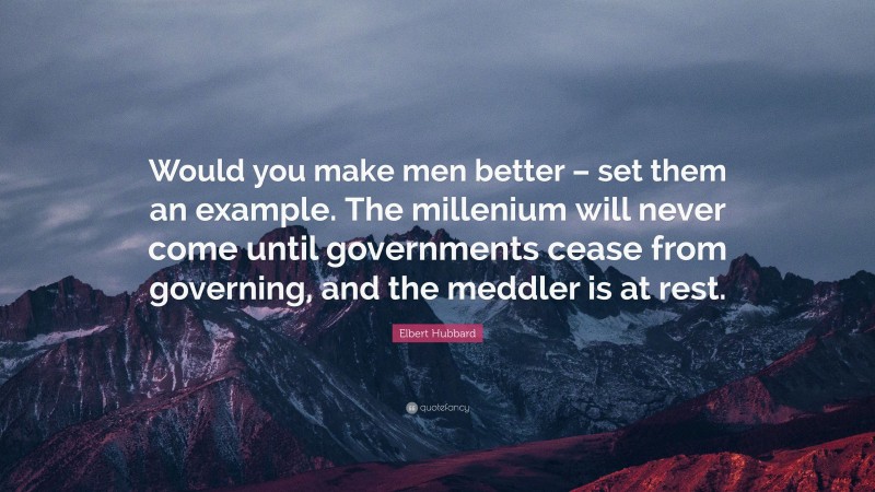 Elbert Hubbard Quote: “Would you make men better – set them an example. The millenium will never come until governments cease from governing, and the meddler is at rest.”