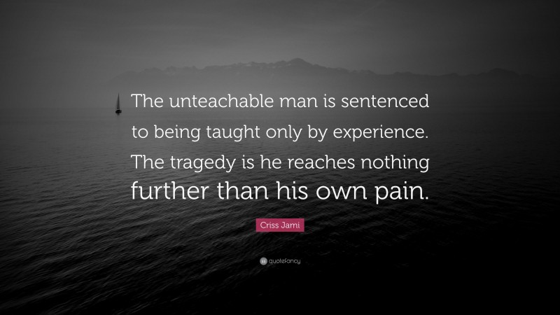 Criss Jami Quote: “The unteachable man is sentenced to being taught only by experience. The tragedy is he reaches nothing further than his own pain.”
