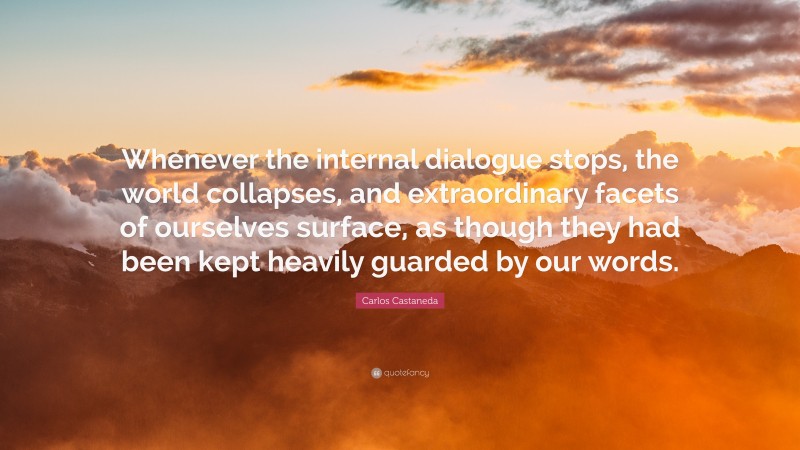Carlos Castaneda Quote: “Whenever the internal dialogue stops, the world collapses, and extraordinary facets of ourselves surface, as though they had been kept heavily guarded by our words.”