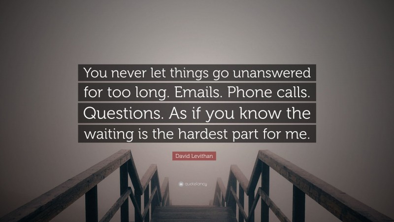 David Levithan Quote: “You never let things go unanswered for too long. Emails. Phone calls. Questions. As if you know the waiting is the hardest part for me.”