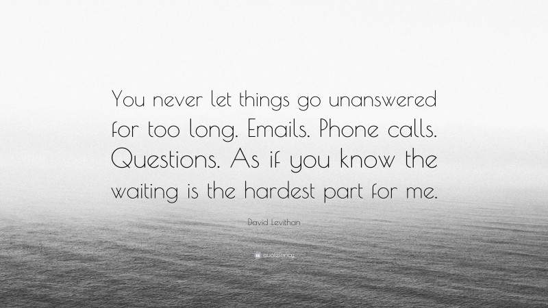 David Levithan Quote: “You never let things go unanswered for too long. Emails. Phone calls. Questions. As if you know the waiting is the hardest part for me.”