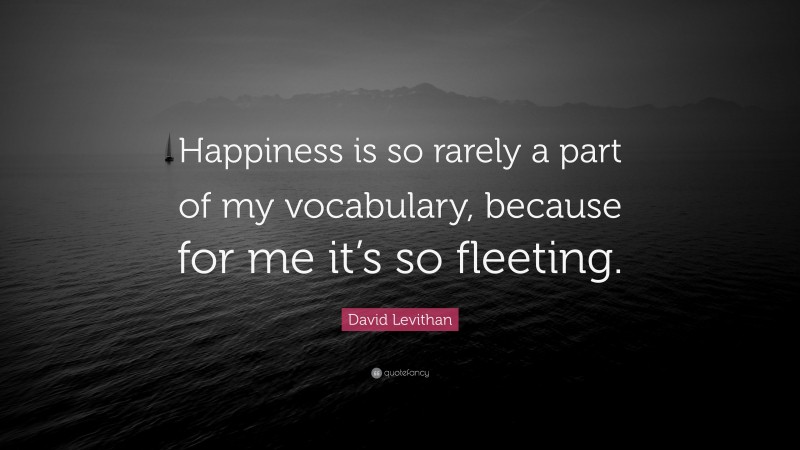 David Levithan Quote: “Happiness is so rarely a part of my vocabulary, because for me it’s so fleeting.”