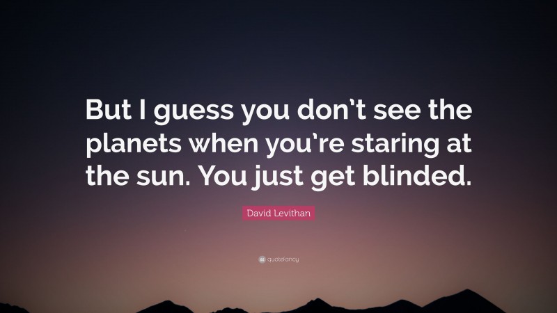 David Levithan Quote: “But I guess you don’t see the planets when you’re staring at the sun. You just get blinded.”