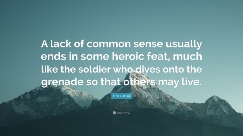Criss Jami Quote: “A lack of common sense usually ends in some heroic feat, much like the soldier who dives onto the grenade so that others may live.”