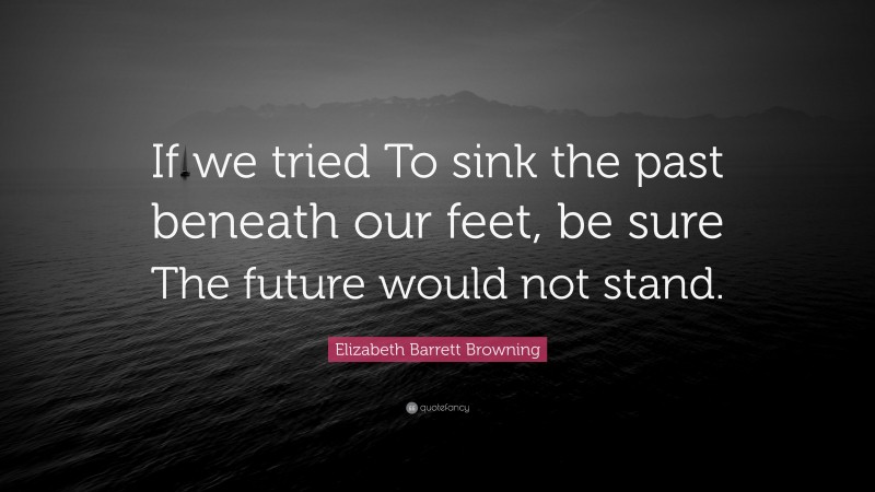 Elizabeth Barrett Browning Quote: “If we tried To sink the past beneath our feet, be sure The future would not stand.”