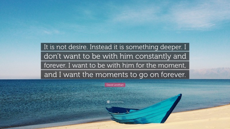 David Levithan Quote: “It is not desire. Instead it is something deeper. I don’t want to be with him constantly and forever. I want to be with him for the moment, and I want the moments to go on forever.”