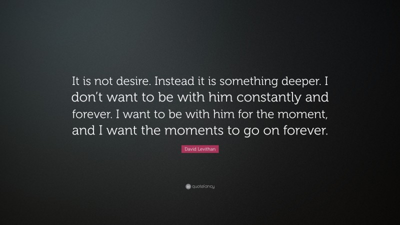 David Levithan Quote: “It is not desire. Instead it is something deeper. I don’t want to be with him constantly and forever. I want to be with him for the moment, and I want the moments to go on forever.”