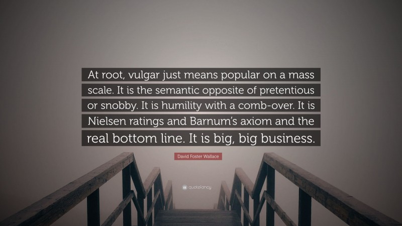 David Foster Wallace Quote: “At root, vulgar just means popular on a mass scale. It is the semantic opposite of pretentious or snobby. It is humility with a comb-over. It is Nielsen ratings and Barnum’s axiom and the real bottom line. It is big, big business.”