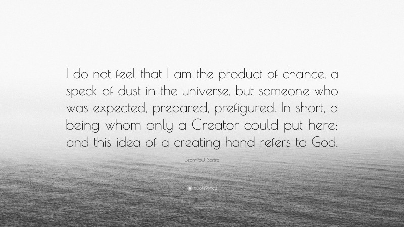 Jean-Paul Sartre Quote: “I do not feel that I am the product of chance, a speck of dust in the universe, but someone who was expected, prepared, prefigured. In short, a being whom only a Creator could put here; and this idea of a creating hand refers to God.”