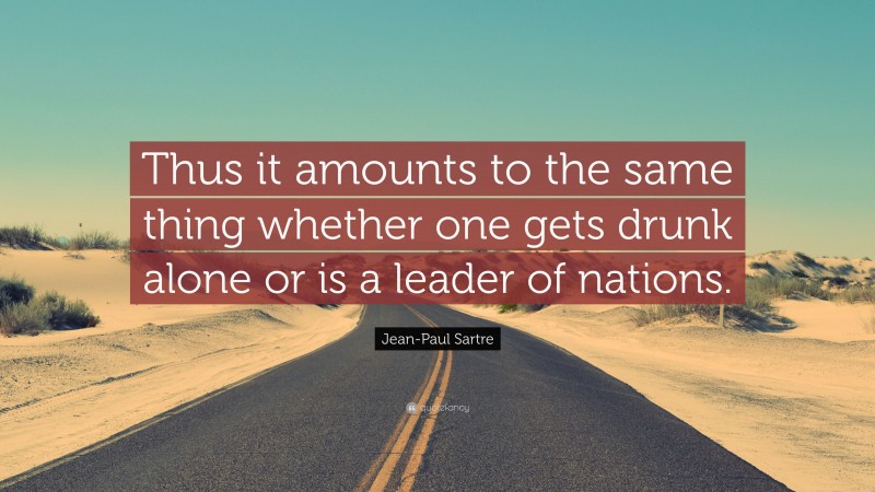 Jean-Paul Sartre Quote: “Thus it amounts to the same thing whether one gets drunk alone or is a leader of nations.”